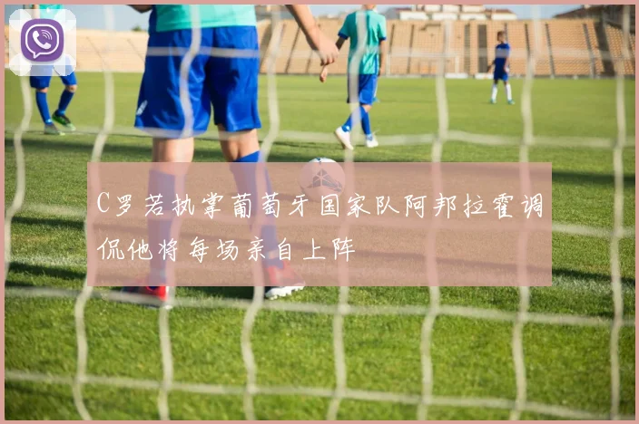 C罗若执掌葡萄牙国家队阿邦拉霍调侃他将每场亲自上阵