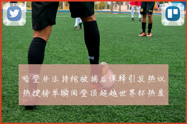 哈登非法持枪被捕后保释引发热议热搜榜单瞬间登顶超越世界杯热度