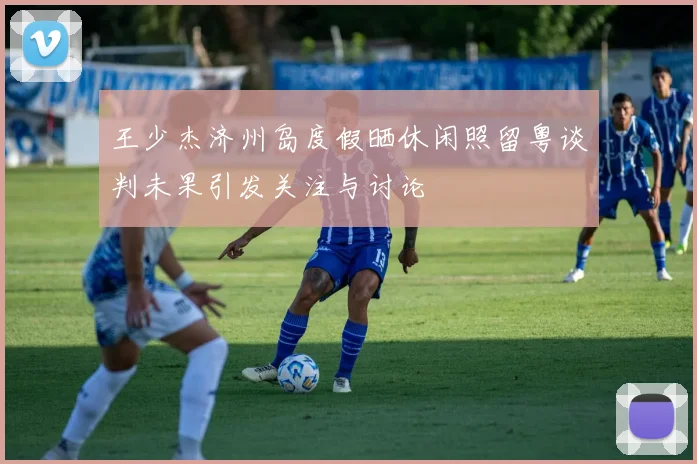 王少杰济州岛度假晒休闲照留粤谈判未果引发关注与讨论
