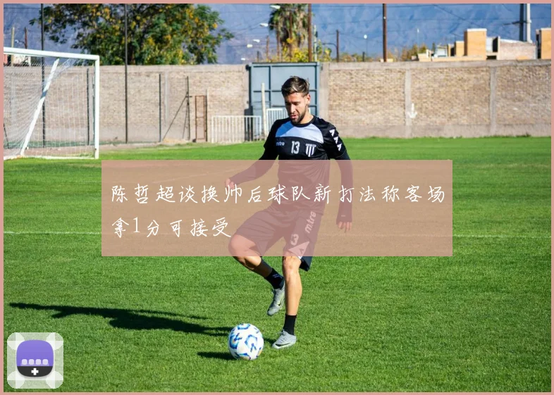 陈哲超谈换帅后球队新打法称客场拿1分可接受