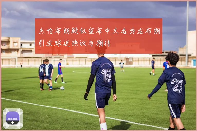 杰伦布朗疑似宣布中文名为龙布朗引发球迷热议与期待