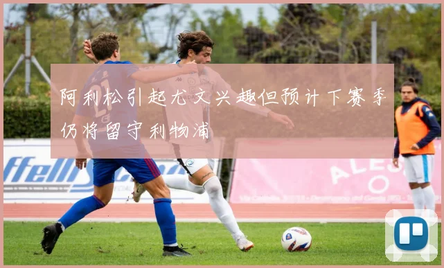 阿利松引起尤文兴趣但预计下赛季仍将留守利物浦