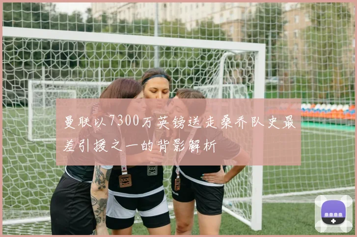 曼联以7300万英镑送走桑乔队史最差引援之一的背影解析
