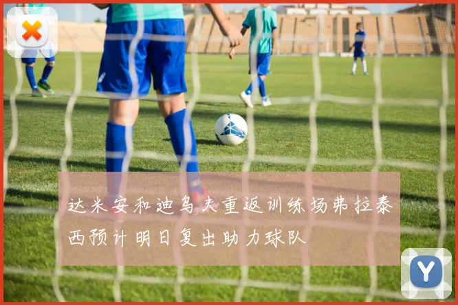 达米安和迪乌夫重返训练场弗拉泰西预计明日复出助力球队