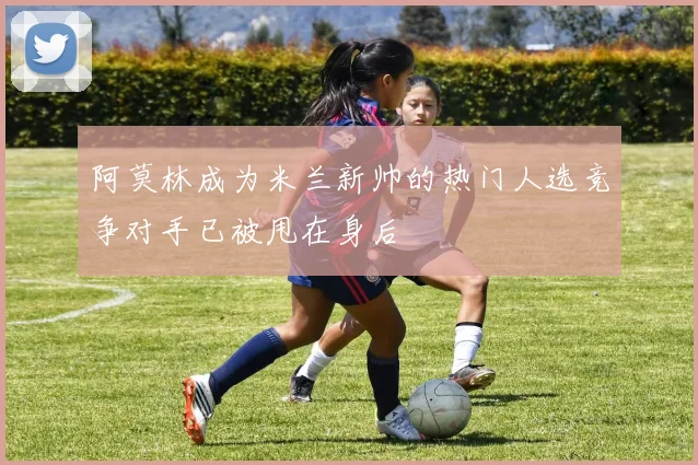 阿莫林成为米兰新帅的热门人选竞争对手已被甩在身后