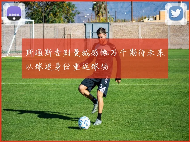 斯通斯告别曼城感慨万千期待未来以球迷身份重返球场