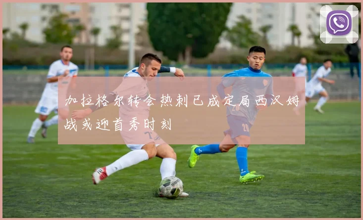 加拉格尔转会热刺已成定局西汉姆战或迎首秀时刻