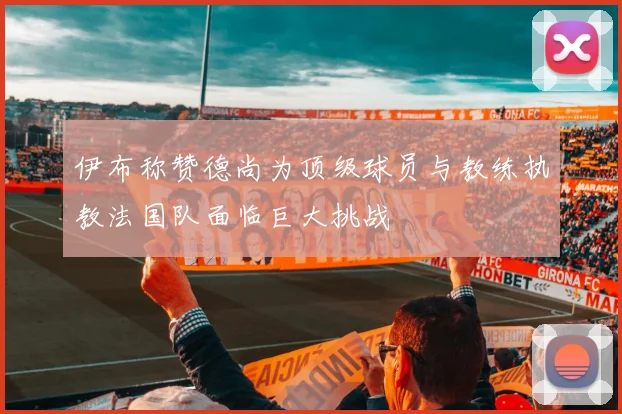 伊布称赞德尚为顶级球员与教练执教法国队面临巨大挑战