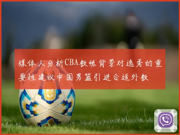 媒体人分析CBA教练背景对选秀的重要性建议中国男篮引进合适外教