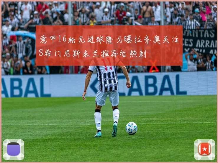 意甲16轮无进球隆戈曝拉齐奥关注S希门尼斯米兰推荐给热刺