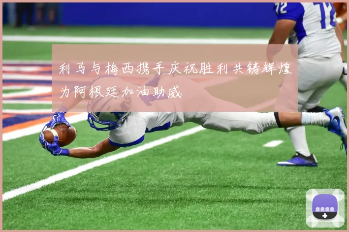 利马与梅西携手庆祝胜利共铸辉煌为阿根廷加油助威