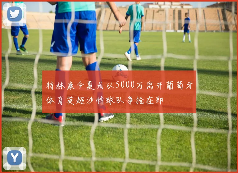 特林康今夏或以5000万离开葡萄牙体育英超沙特球队争抢在即