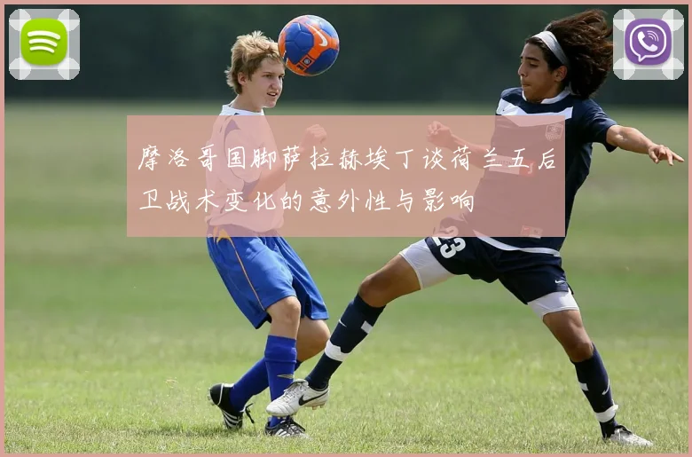 摩洛哥国脚萨拉赫埃丁谈荷兰五后卫战术变化的意外性与影响