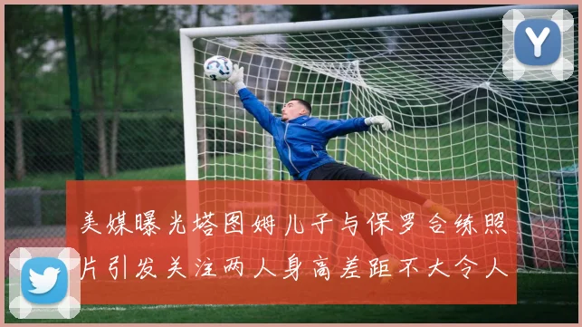 美媒曝光塔图姆儿子与保罗合练照片引发关注两人身高差距不大令人惊讶